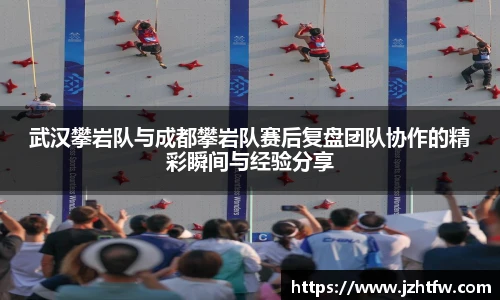 武汉攀岩队与成都攀岩队赛后复盘团队协作的精彩瞬间与经验分享