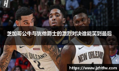 芝加哥公牛与犹他爵士的激烈对决谁能笑到最后