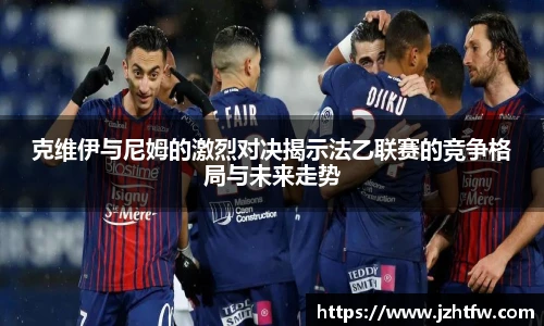 克维伊与尼姆的激烈对决揭示法乙联赛的竞争格局与未来走势